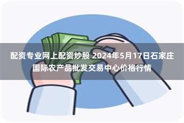 配资专业网上配资炒股 2024年5月17日石家庄国际农产品批发交易中心价格行情