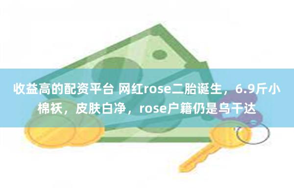 收益高的配资平台 网红rose二胎诞生，6.9斤小棉袄，皮肤白净，rose户籍仍是乌干达