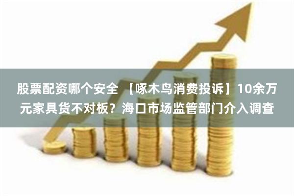 股票配资哪个安全 【啄木鸟消费投诉】10余万元家具货不对板？海口市场监管部门介入调查