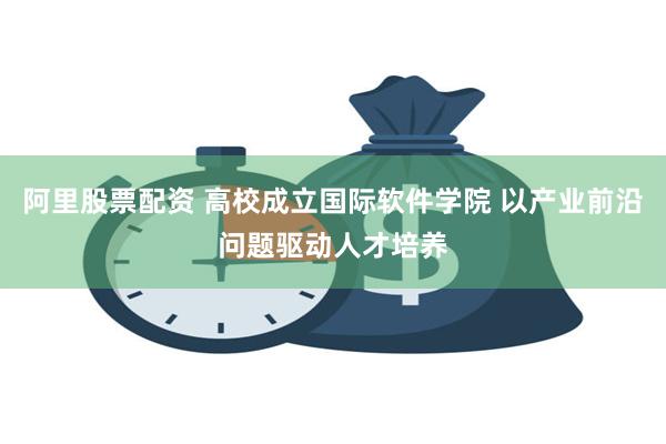 阿里股票配资 高校成立国际软件学院 以产业前沿问题驱动人才培养