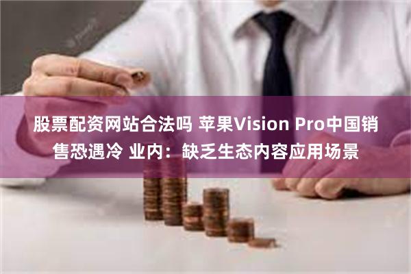 股票配资网站合法吗 苹果Vision Pro中国销售恐遇冷 业内：缺乏生态内容应用场景