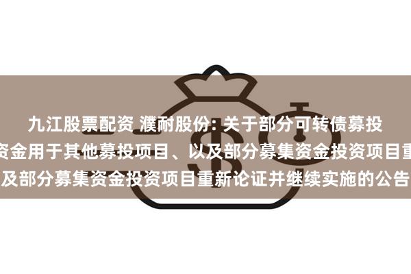 九江股票配资 濮耐股份: 关于部分可转债募投项目结项并将节余募集资金用于其他募投项目、以及部分募集资金投资项目重新论证并继续实施的公告