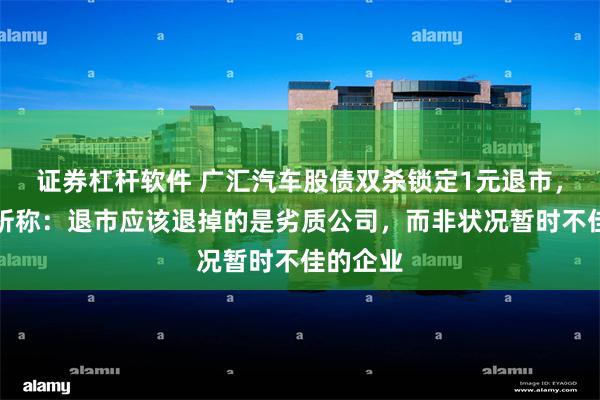 证券杠杆软件 广汇汽车股债双杀锁定1元退市，专家分析称：退市应该退掉的是劣质公司，而非状况暂时不佳的企业
