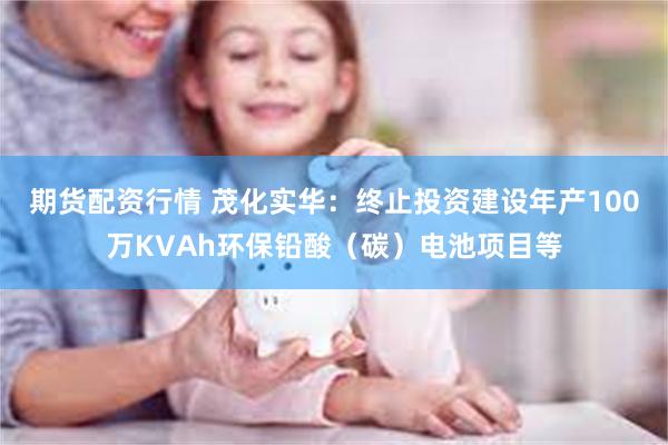 期货配资行情 茂化实华：终止投资建设年产100万KVAh环保铅酸（碳）电池项目等