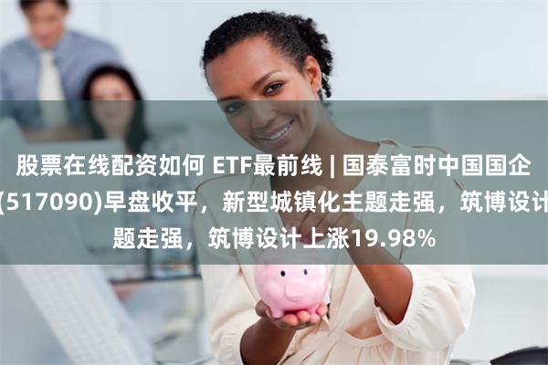 股票在线配资如何 ETF最前线 | 国泰富时中国国企开放共赢ETF(517090)早盘收平，新型城镇化主题走强，筑博设计上涨19.98%