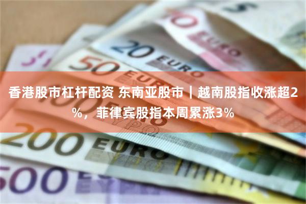 香港股市杠杆配资 东南亚股市｜越南股指收涨超2%，菲律宾股指本周累涨3%