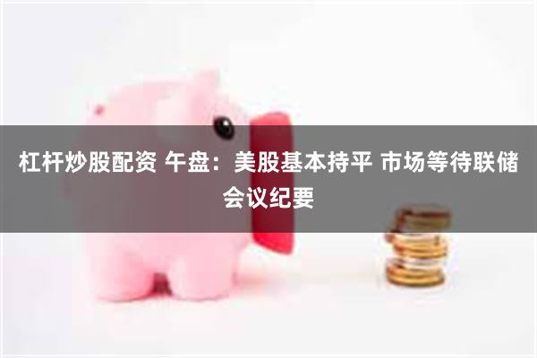 杠杆炒股配资 午盘：美股基本持平 市场等待联储会议纪要