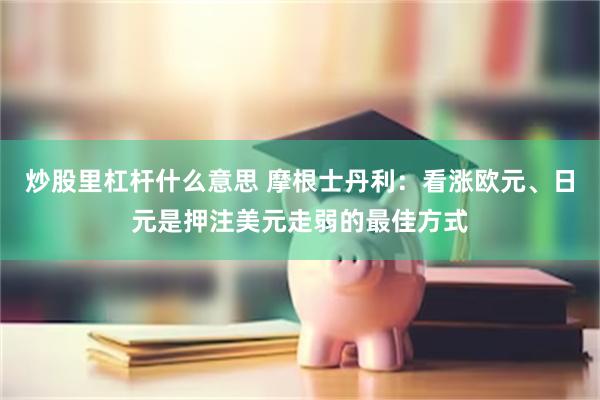 炒股里杠杆什么意思 摩根士丹利：看涨欧元、日元是押注美元走弱的最佳方式