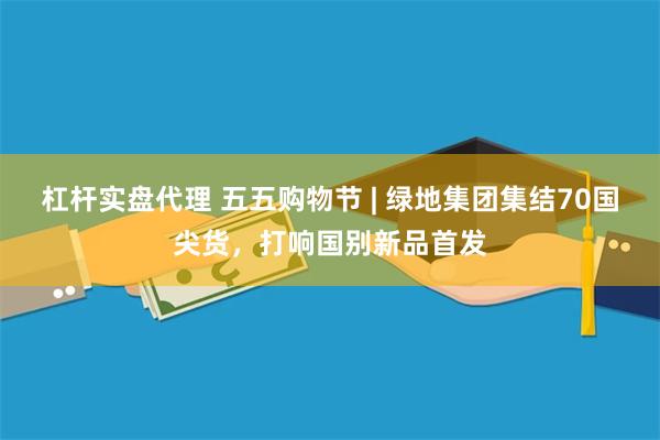 杠杆实盘代理 五五购物节 | 绿地集团集结70国尖货，打响国别新品首发