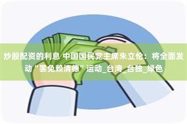 炒股配资的利息 中国国民党主席朱立伦：将全面发动“罢免赖清德”运动_台湾_台独_绿色