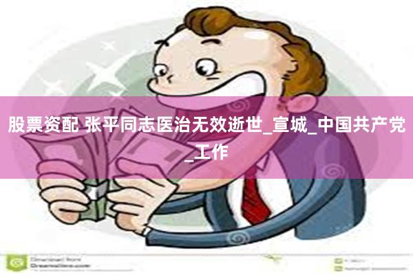 股票资配 张平同志医治无效逝世_宣城_中国共产党_工作