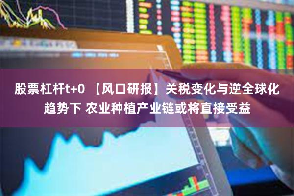 股票杠杆t+0 【风口研报】关税变化与逆全球化趋势下 农业种植产业链或将直接受益