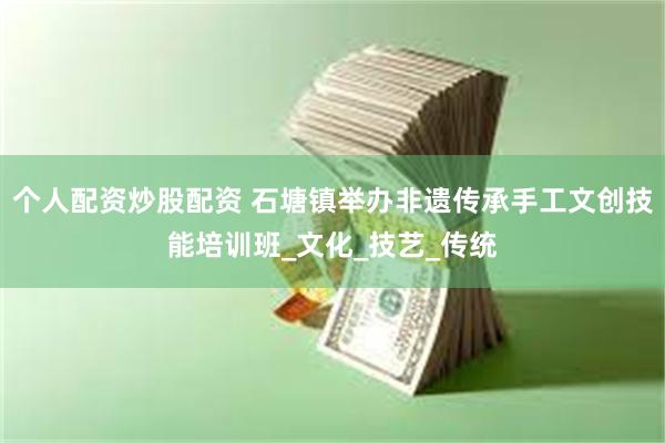 个人配资炒股配资 石塘镇举办非遗传承手工文创技能培训班_文化_技艺_传统