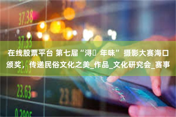 在线股票平台 第七届“浔・年味” 摄影大赛海口颁奖，传递民俗文化之美_作品_文化研究会_赛事