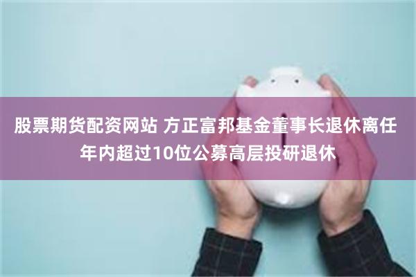 股票期货配资网站 方正富邦基金董事长退休离任 年内超过10位公募高层投研退休