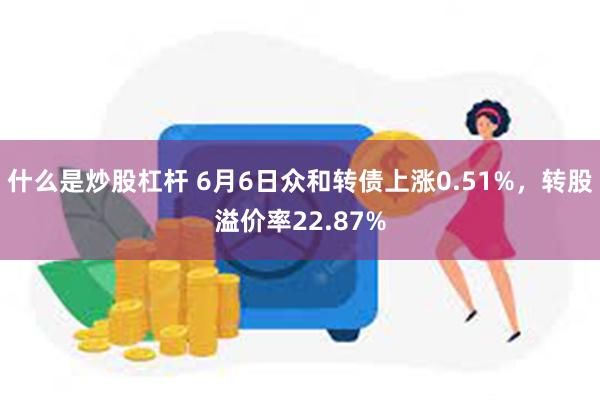 什么是炒股杠杆 6月6日众和转债上涨0.51%，转股溢价率22.87%