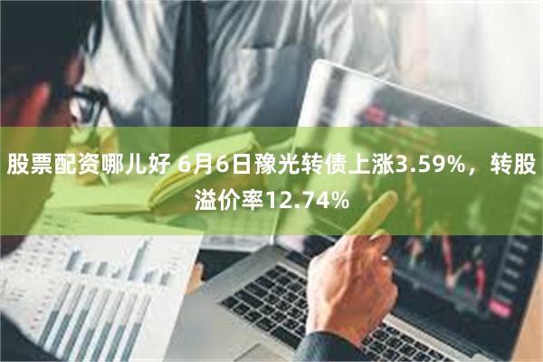 股票配资哪儿好 6月6日豫光转债上涨3.59%，转股溢价率12.74%