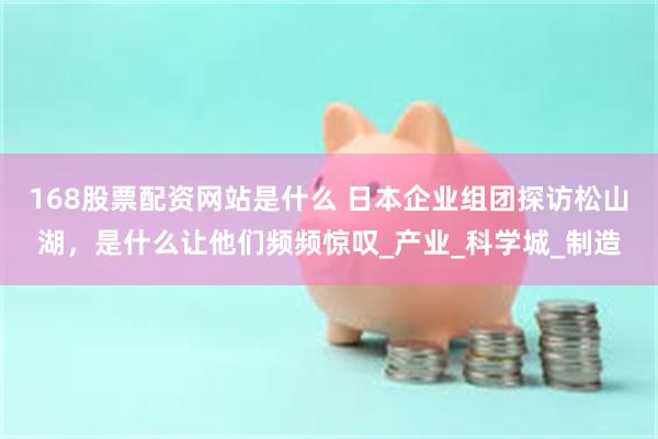 168股票配资网站是什么 日本企业组团探访松山湖，是什么让他们频频惊叹_产业_科学城_制造
