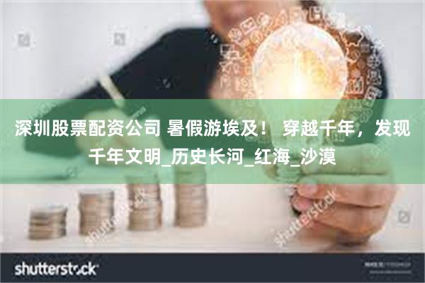 深圳股票配资公司 暑假游埃及！ 穿越千年，发现千年文明_历史长河_红海_沙漠