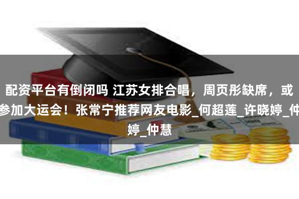 配资平台有倒闭吗 江苏女排合唱，周页彤缺席，或去参加大运会！张常宁推荐网友电影_何超莲_许晓婷_仲慧