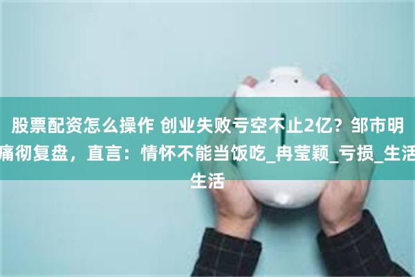 股票配资怎么操作 创业失败亏空不止2亿？邹市明痛彻复盘，直言：情怀不能当饭吃_冉莹颖_亏损_生活